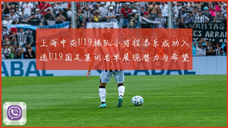 上海申花U19梯队小将程添乐成功入选U19国足集训名单展现潜力与希望