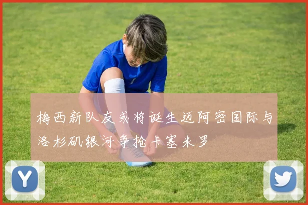 梅西新队友或将诞生迈阿密国际与洛杉矶银河争抢卡塞米罗