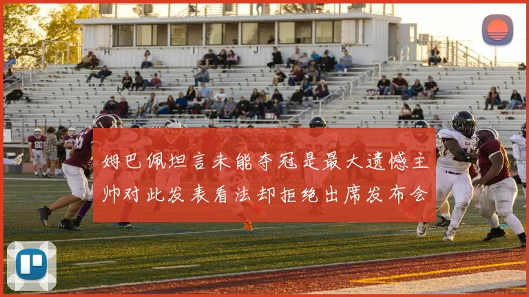 姆巴佩坦言未能夺冠是最大遗憾主帅对此发表看法却拒绝出席发布会