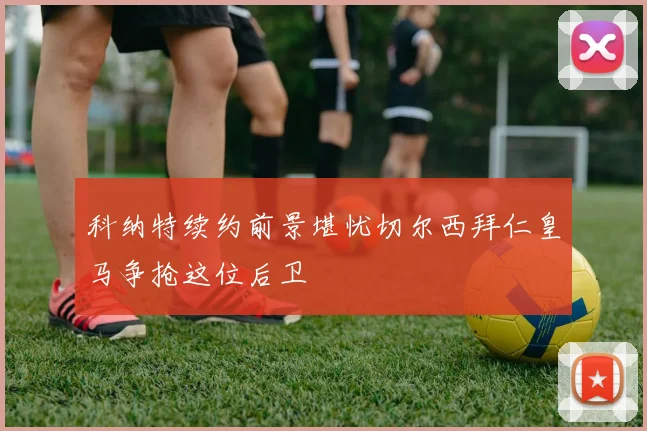 科纳特续约前景堪忧切尔西拜仁皇马争抢这位后卫