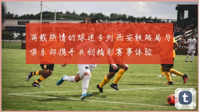 满载热情的球迷专列西安铁路局与俱乐部携手共创精彩赛事体验