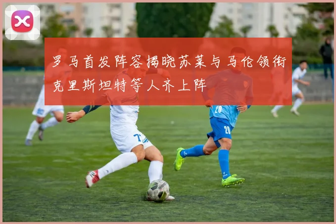 罗马首发阵容揭晓苏莱与马伦领衔克里斯坦特等人齐上阵
