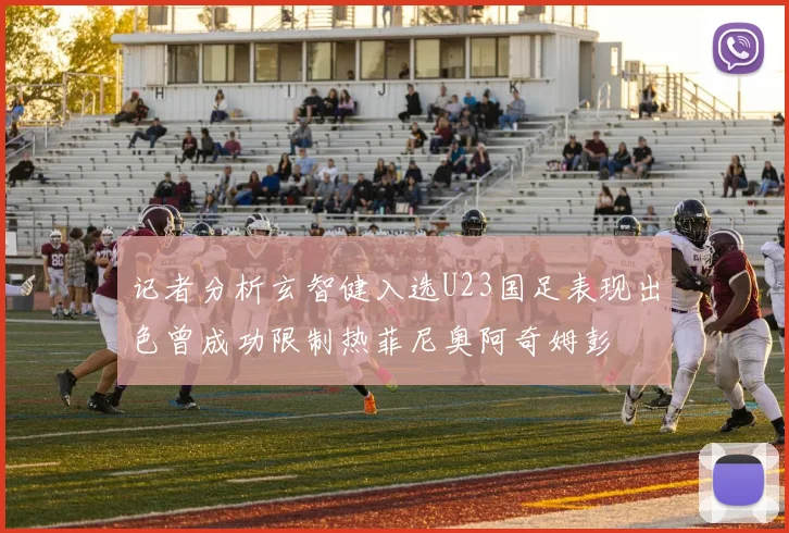 记者分析玄智健入选U23国足表现出色曾成功限制热菲尼奥阿奇姆彭