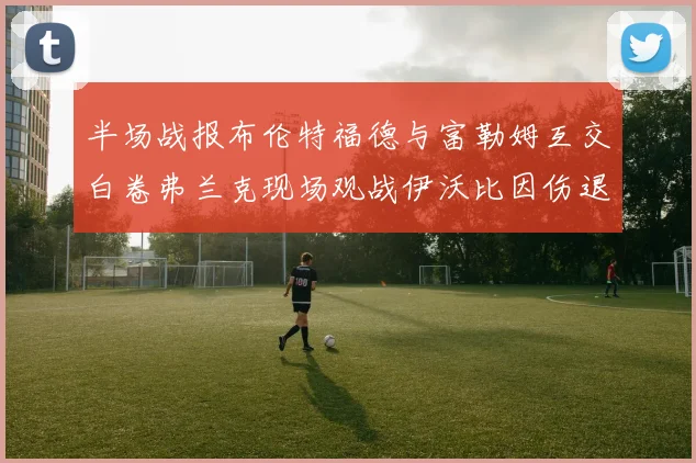 半场战报布伦特福德与富勒姆互交白卷弗兰克现场观战伊沃比因伤退场