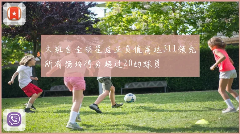 文班自全明星后正负值高达311领先所有场均得分超过20的球员