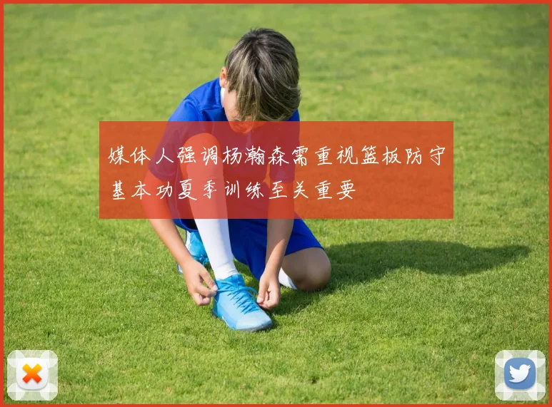 媒体人强调杨瀚森需重视篮板防守基本功夏季训练至关重要