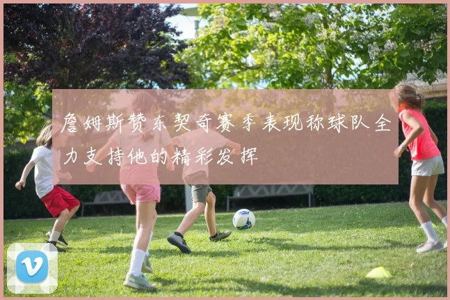 詹姆斯赞东契奇赛季表现称球队全力支持他的精彩发挥