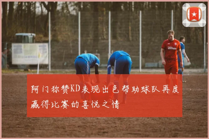 阿门称赞KD表现出色帮助球队再度赢得比赛的喜悦之情