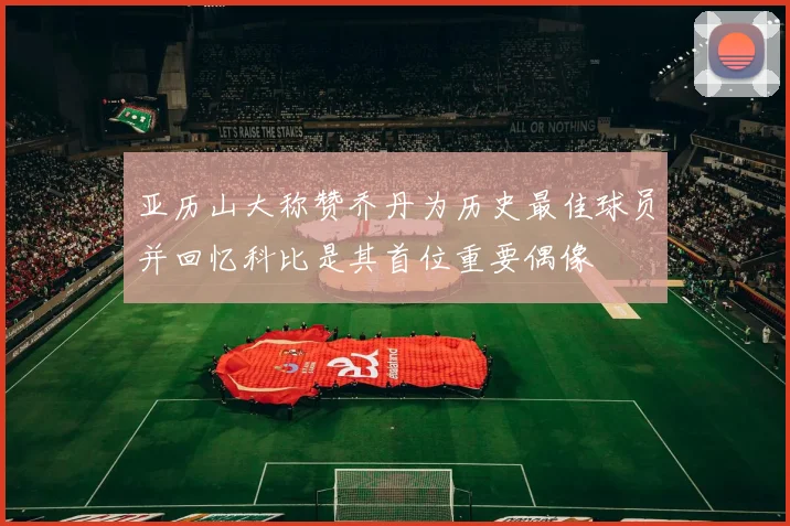 亚历山大称赞乔丹为历史最佳球员并回忆科比是其首位重要偶像
