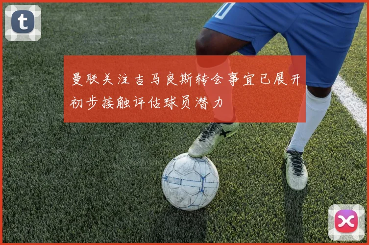 曼联关注吉马良斯转会事宜已展开初步接触评估球员潜力