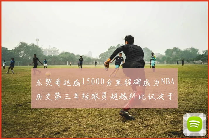 东契奇达成15000分里程碑成为NBA历史第三年轻球员超越科比仅次于詹姆斯和杜兰特