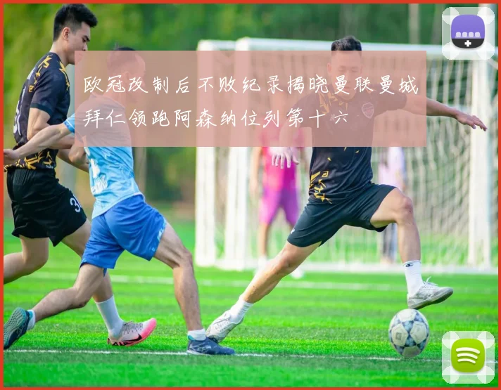 欧冠改制后不败纪录揭晓曼联曼城拜仁领跑阿森纳位列第十六