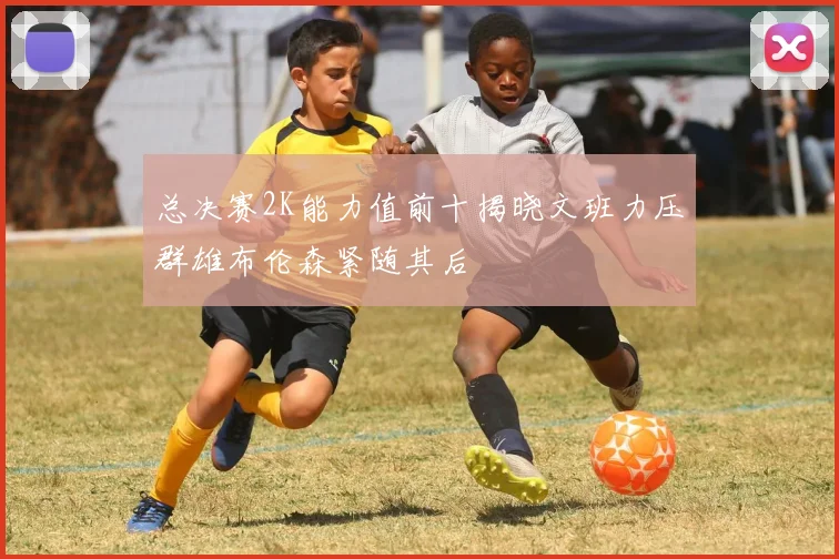 总决赛2K能力值前十揭晓文班力压群雄布伦森紧随其后