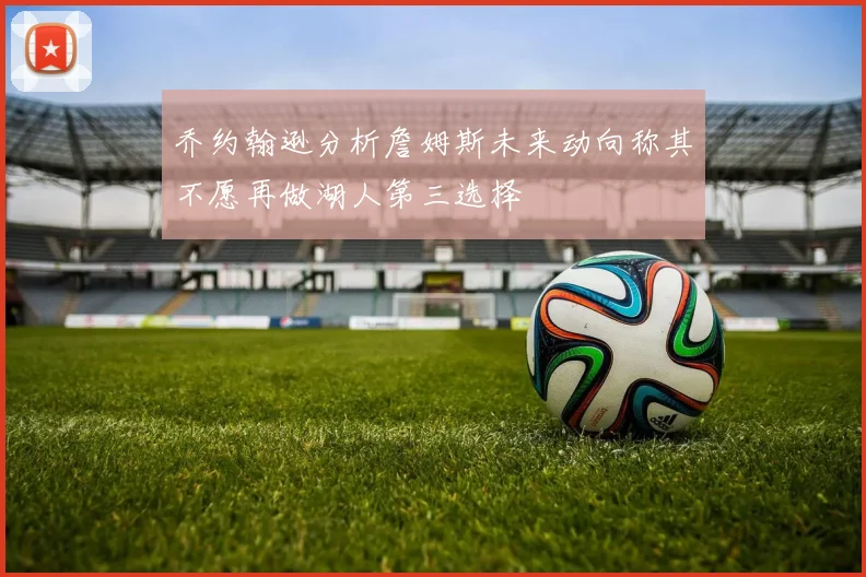 乔约翰逊分析詹姆斯未来动向称其不愿再做湖人第三选择
