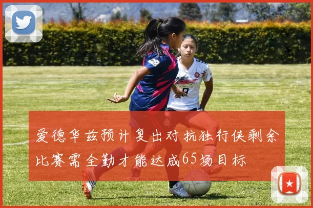 爱德华兹预计复出对抗独行侠剩余比赛需全勤才能达成65场目标