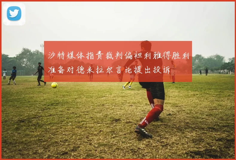 沙特媒体指责裁判偏袒利雅得胜利准备对德米拉尔言论提出投诉